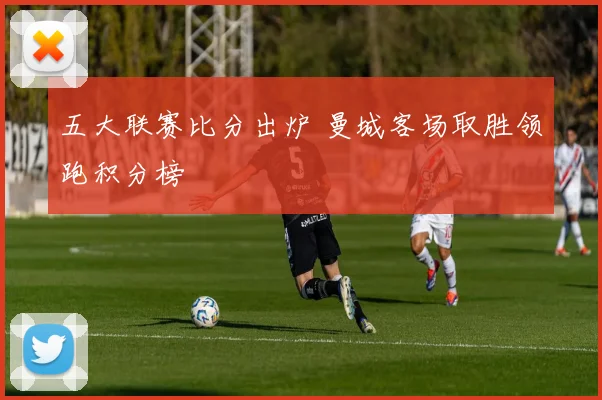 五大联赛比分出炉 曼城客场取胜领跑积分榜