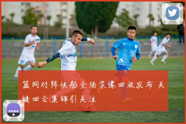 篮网对阵快船全场录像回放发布 关键回合集锦引关注
