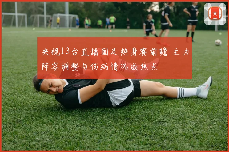央视13台直播国足热身赛前瞻 主力阵容调整与伤病情况成焦点