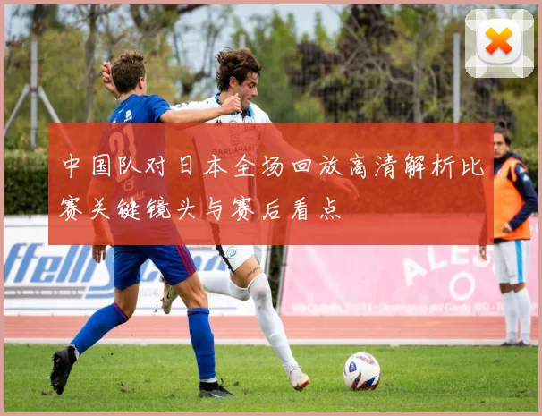 中国队对日本全场回放高清解析比赛关键镜头与赛后看点