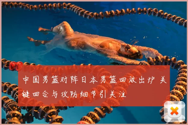 中国男篮对阵日本男篮回放出炉 关键回合与攻防细节引关注