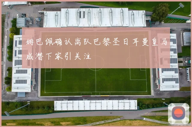 姆巴佩确认离队巴黎圣日耳曼皇马成潜下家引关注