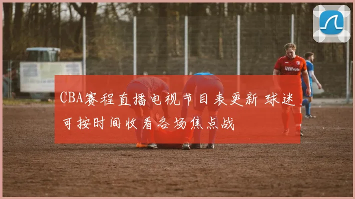 CBA赛程直播电视节目表更新 球迷可按时间收看各场焦点战