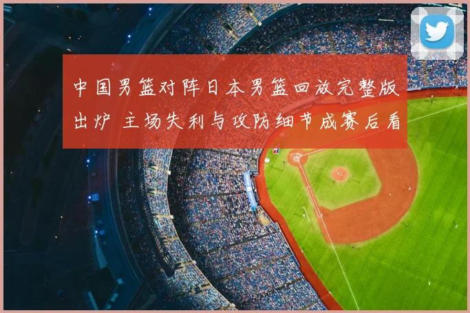 中国男篮对阵日本男篮回放完整版出炉 主场失利与攻防细节成赛后看点