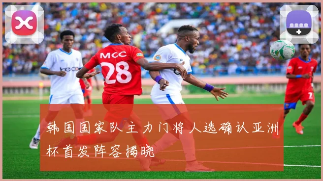 韩国国家队主力门将人选确认亚洲杯首发阵容揭晓