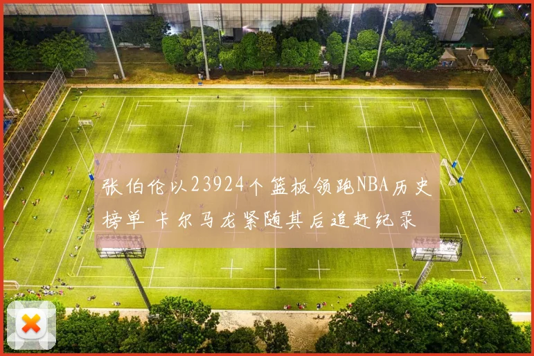 张伯伦以23924个篮板领跑NBA历史榜单 卡尔马龙紧随其后追赶纪录