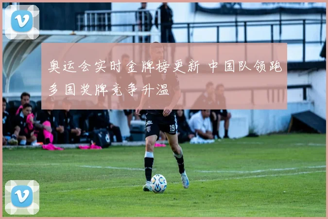 奥运会实时金牌榜更新 中国队领跑多国奖牌竞争升温