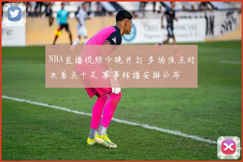 NBA直播视频今晚开打 多场焦点对决看点十足 赛事转播安排公布