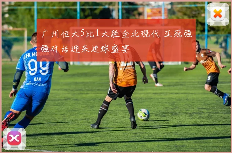 广州恒大5比1大胜全北现代 亚冠强强对话迎来进球盛宴