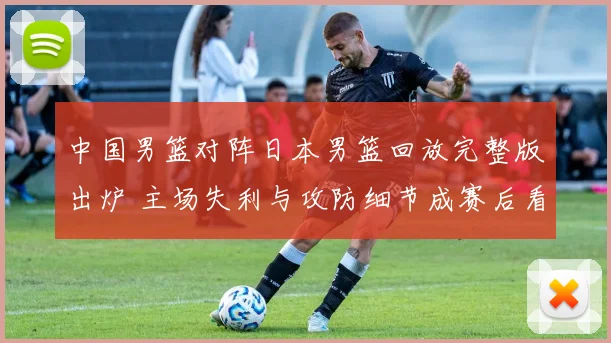 中国男篮对阵日本男篮回放完整版出炉 主场失利与攻防细节成赛后看点