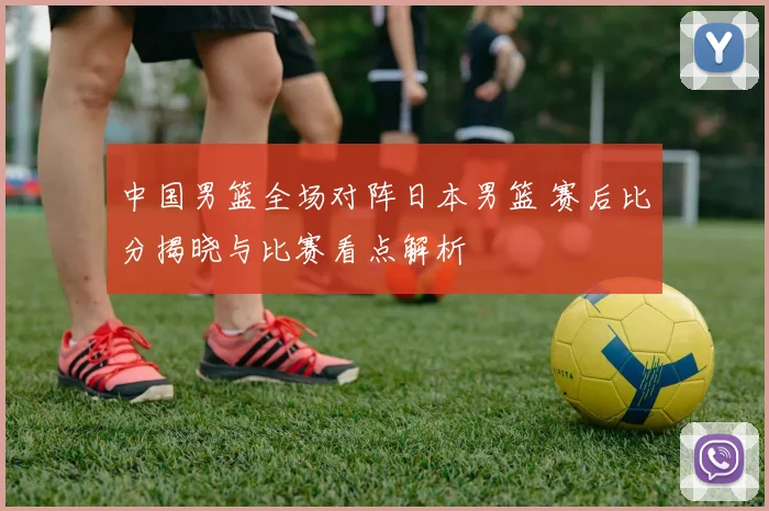 中国男篮全场对阵日本男篮 赛后比分揭晓与比赛看点解析