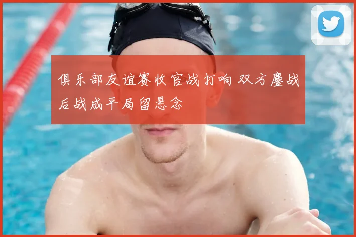 俱乐部友谊赛收官战打响 双方鏖战后战成平局留悬念