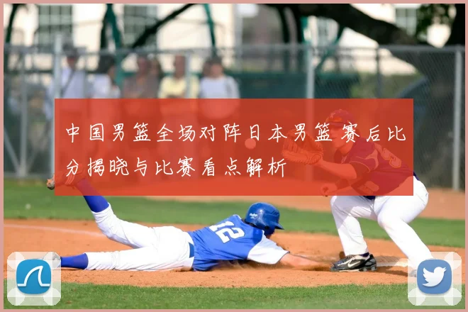 中国男篮全场对阵日本男篮 赛后比分揭晓与比赛看点解析