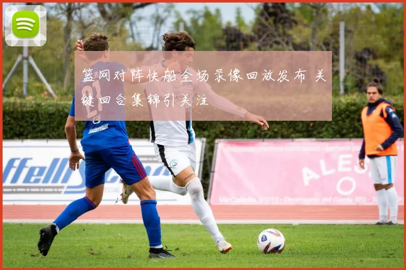 篮网对阵快船全场录像回放发布 关键回合集锦引关注