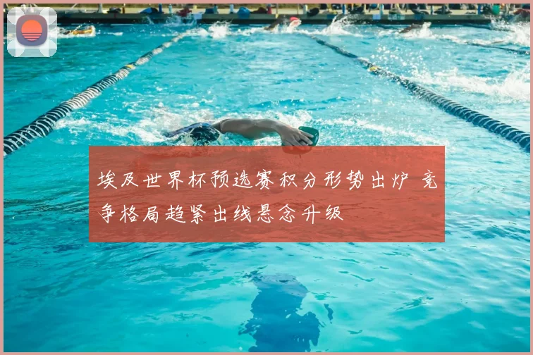 埃及世界杯预选赛积分形势出炉 竞争格局趋紧出线悬念升级