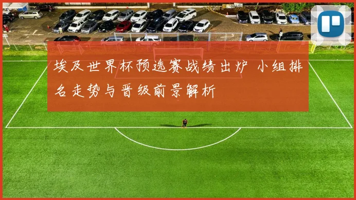 埃及世界杯预选赛战绩出炉 小组排名走势与晋级前景解析