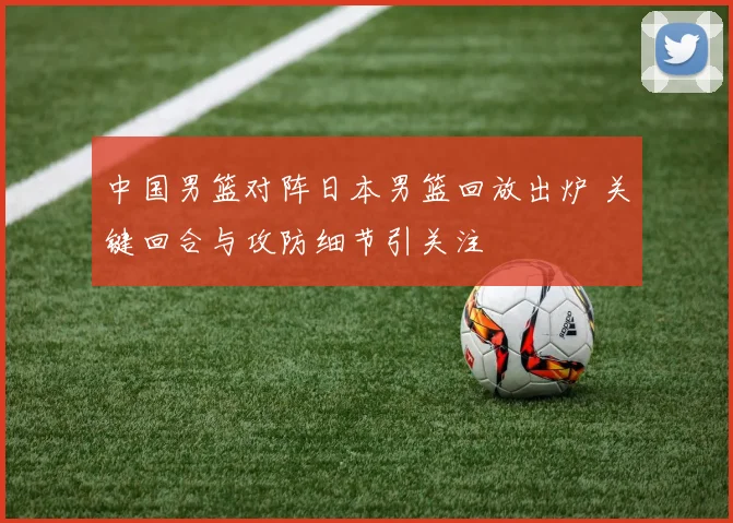 中国男篮对阵日本男篮回放出炉 关键回合与攻防细节引关注
