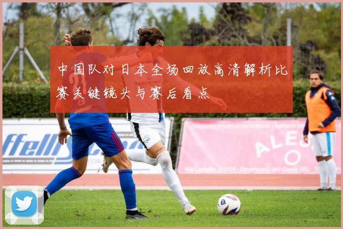 中国队对日本全场回放高清解析比赛关键镜头与赛后看点