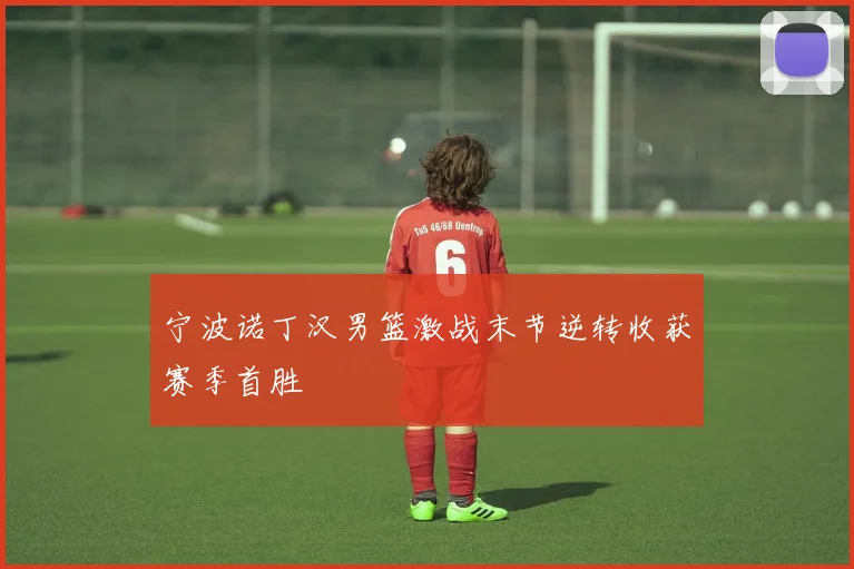 宁波诺丁汉男篮激战末节逆转收获赛季首胜