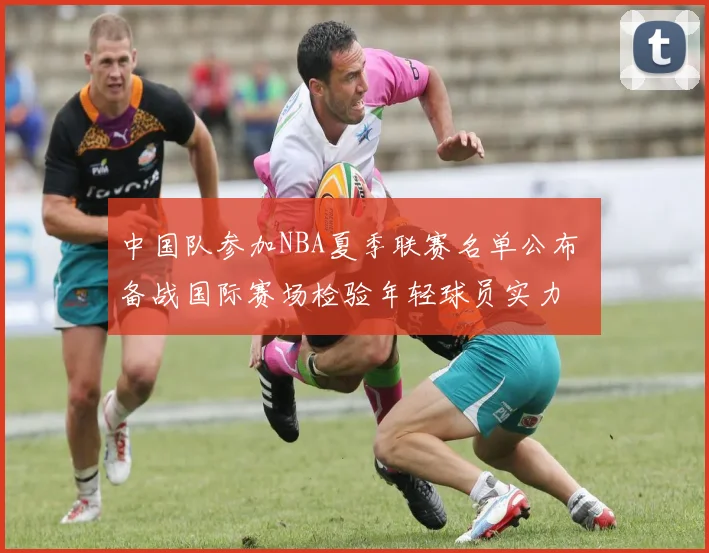 中国队参加NBA夏季联赛名单公布 备战国际赛场检验年轻球员实力