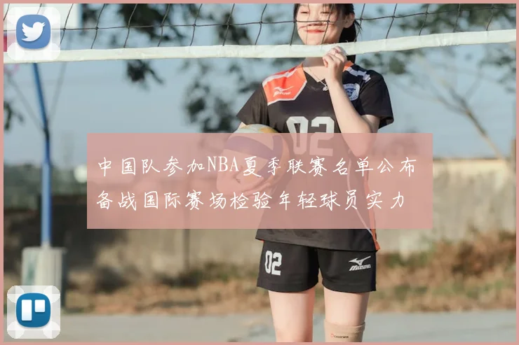 中国队参加NBA夏季联赛名单公布 备战国际赛场检验年轻球员实力