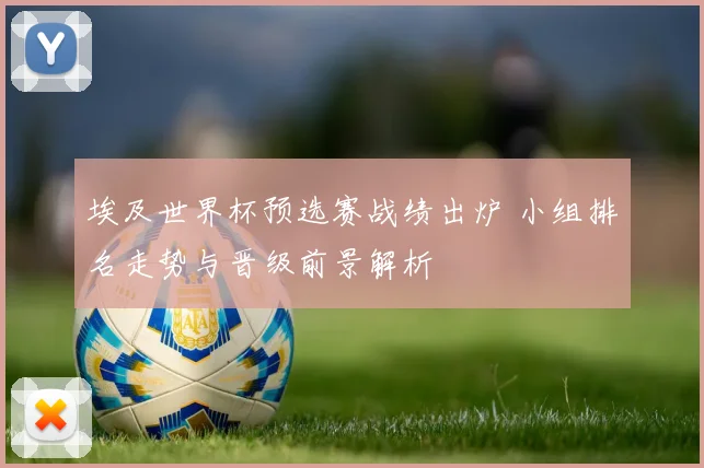 埃及世界杯预选赛战绩出炉 小组排名走势与晋级前景解析