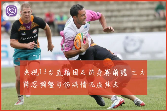 央视13台直播国足热身赛前瞻 主力阵容调整与伤病情况成焦点
