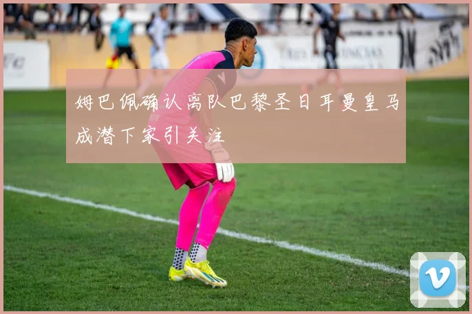 姆巴佩确认离队巴黎圣日耳曼皇马成潜下家引关注