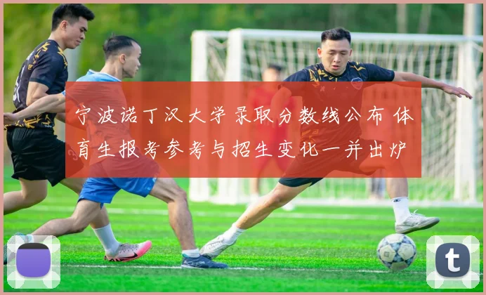 宁波诺丁汉大学录取分数线公布 体育生报考参考与招生变化一并出炉
