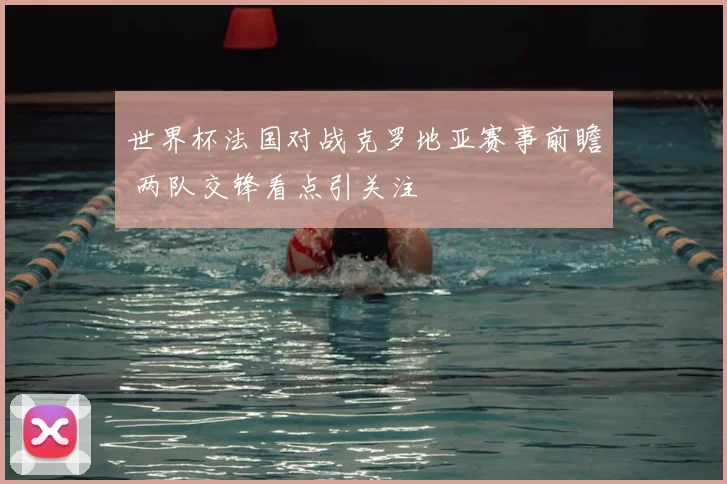 世界杯法国对战克罗地亚赛事前瞻 两队交锋看点引关注