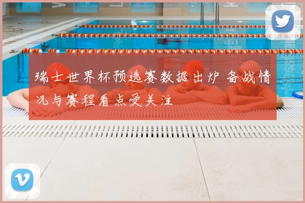 瑞士世界杯预选赛数据出炉 备战情况与赛程看点受关注