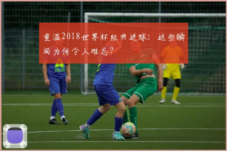重温2018世界杯经典进球：这些瞬间为何令人难忘？