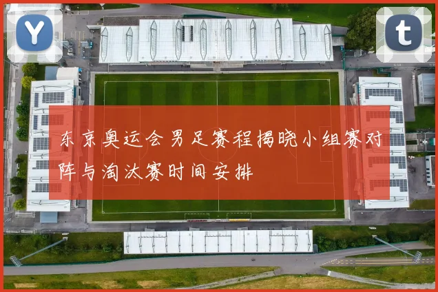 东京奥运会男足赛程揭晓小组赛对阵与淘汰赛时间安排