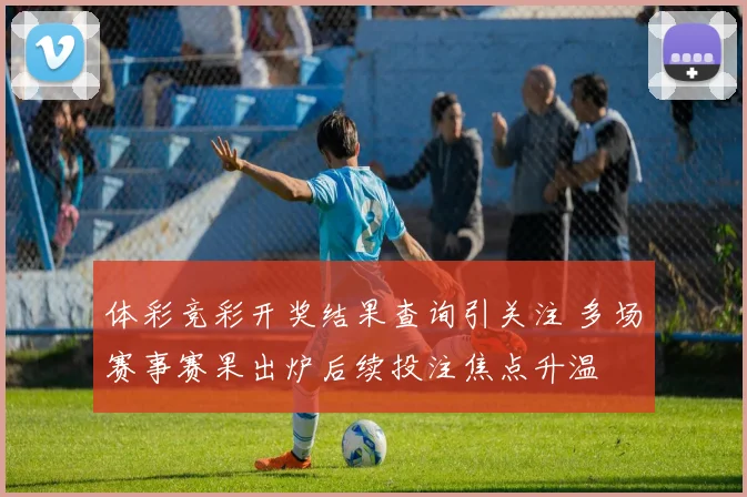 体彩竞彩开奖结果查询引关注 多场赛事赛果出炉后续投注焦点升温
