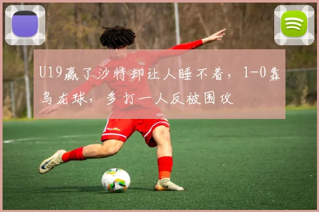 U19赢了沙特却让人睡不着，1-0靠乌龙球，多打一人反被围攻